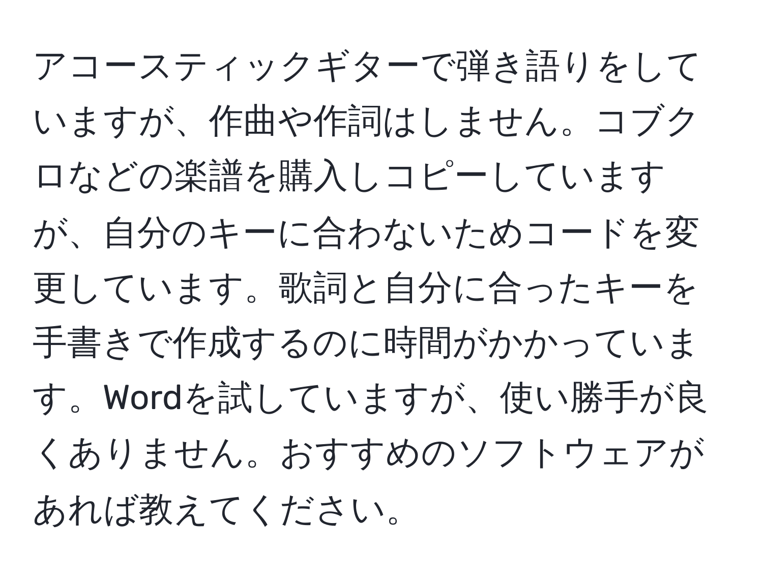 アコースティックギターで弾き語りをしていますが、作曲や作詞はしません。コブクロなどの楽譜を購入しコピーしていますが、自分のキーに合わないためコードを変更しています。歌詞と自分に合ったキーを手書きで作成するのに時間がかかっています。Wordを試していますが、使い勝手が良くありません。おすすめのソフトウェアがあれば教えてください。