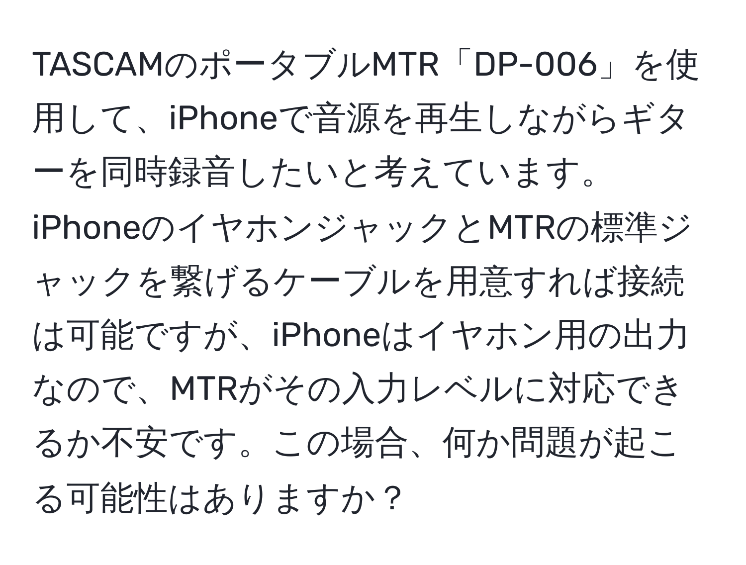 TASCAMのポータブルMTR「DP-006」を使用して、iPhoneで音源を再生しながらギターを同時録音したいと考えています。iPhoneのイヤホンジャックとMTRの標準ジャックを繋げるケーブルを用意すれば接続は可能ですが、iPhoneはイヤホン用の出力なので、MTRがその入力レベルに対応できるか不安です。この場合、何か問題が起こる可能性はありますか？