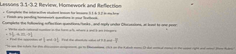 Lessons 3.1-3.2 Review, Homework and Reflection 
. Complete the interactive student lesson for lessons 3.1 & 3.2 in my.hrw 
. Finish any pending homework questions in your Textbook. 
Complete the following reflection questions/tasks , and reply under Discussions, at least to one peer: 
• Write each rational number in the form a/b, where a and b are integers
5 1/2 , -6, 22, -3 1/4 
* Find the opposites of  1/2  and -3 1/4 . Find the absolute value of 9.8 and - 10/3 
'To sen the rubric for this discussion assignment, go to Discussions, click on the Kabob menu (3-dot vertical mono) in the upper right and select Show Rubric"