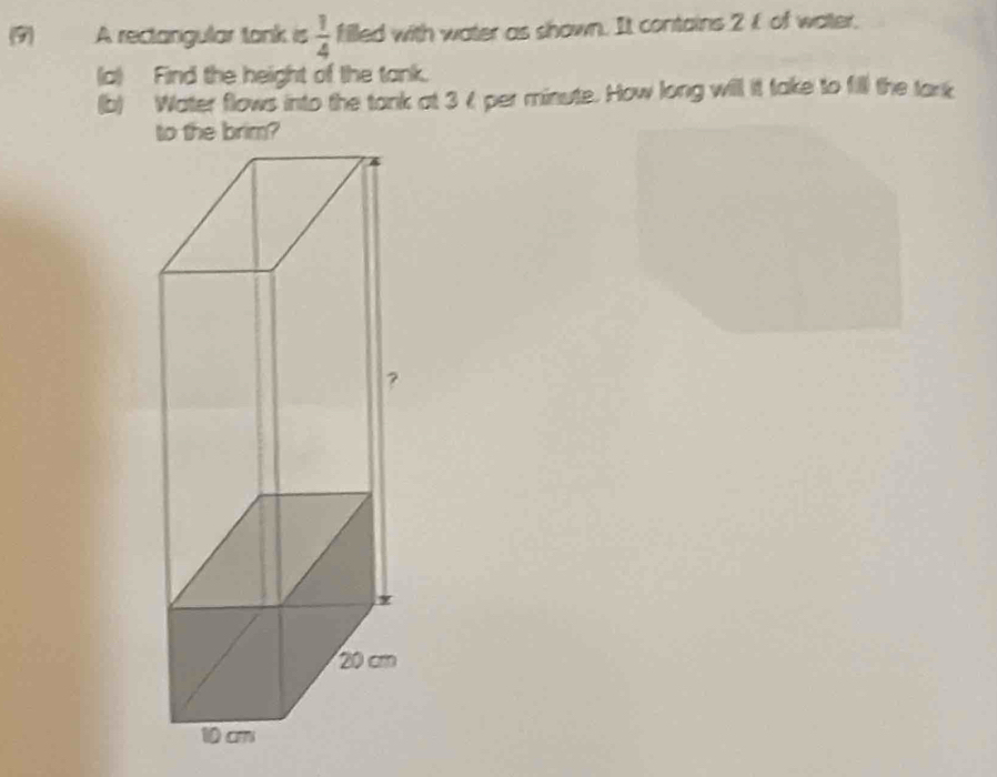 (9) A rectangular tank is  1/4  filled with water as shown. It contains 2 of water, 
(a) Find the height of the tank. 
(b) Water flows into the tank at 3 4 per minute. How long will it take to fill the tank 
to the brim?