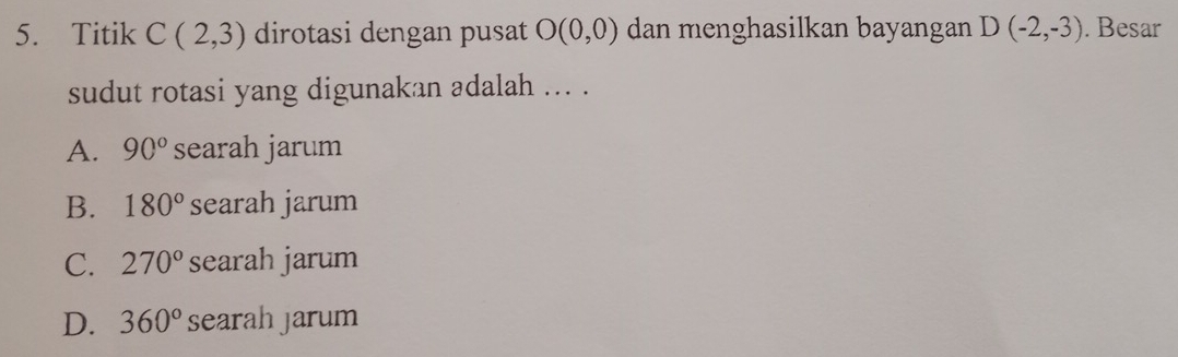 Titik C(2,3) dirotasi dengan pusat O(0,0) dan menghasilkan bayangan D(-2,-3). Besar
sudut rotasi yang digunakan adalah ... .
A. 90° searah jarum
B. 180° searah jarum
C. 270° searah jarum
D. 360° searah jarum