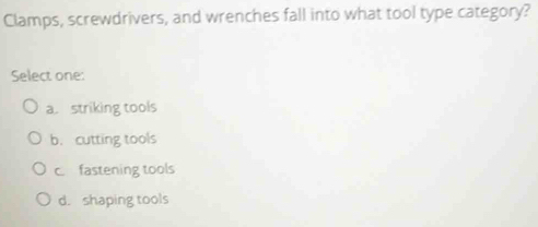 Clamps, screwdrivers, and wrenches fall into what tool type category?
Select one:
a. striking tools
b. cutting tools
c. fastening tools
d. shaping tools