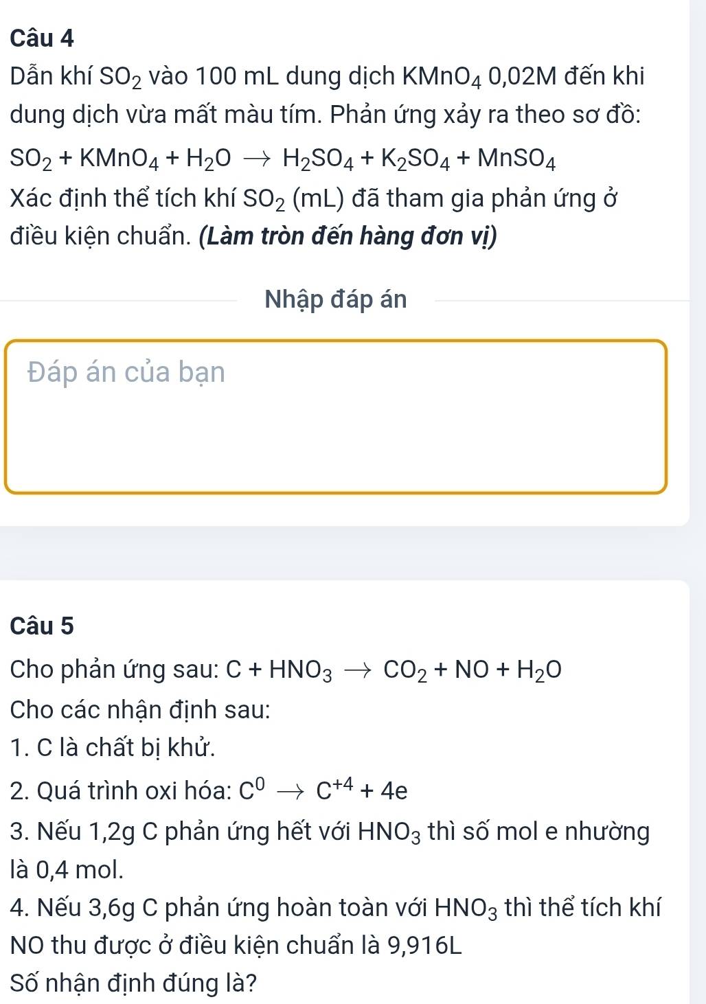 Dẫn khí SO_2 vào 100 mL dung dịch KMnO_40,02M đến khi 
dung dịch vừa mất màu tím. Phản ứng xảy ra theo sơ đồ:
SO_2+KMnO_4+H_2Oto H_2SO_4+K_2SO_4+MnSO_4
Xác định thể tích khí SO_2(mL) đã tham gia phản ứng ở 
điều kiện chuẩn. (Làm tròn đến hàng đơn vị) 
Nhập đáp án 
Đáp án của bạn 
Câu 5 
Cho phản ứng sau: C+HNO_3to CO_2+NO+H_2O
Cho các nhận định sau: 
1. C là chất bị khử. 
2. Quá trình oxi hóa: C^0to C^(+4)+4e
3. Nếu 1,2g C phản ứng hết với HNO_3 thì số mol e nhường 
là 0,4 mol. 
4. Nếu 3,6g C phản ứng hoàn toàn với HNO_3 thì thể tích khí 
NO thu được ở điều kiện chuẩn là 9,916L
Số nhận định đúng là?