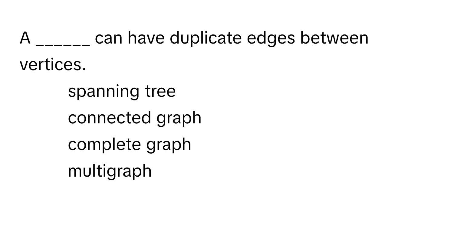 A ______ can have duplicate edges between vertices.

1) spanning tree
2) connected graph
3) complete graph
4) multigraph