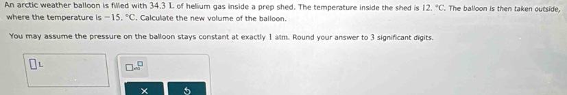 An arctic weather balloon is filled with 34.3 L of helium gas inside a prep shed. The temperature inside the shed is 12.^circ C The balloon is then taken outside, 
where the temperature is -15.^circ C Calculate the new volume of the balloon. 
You may assume the pressure on the balloon stays constant at exactly 1 atm. Round your answer to 3 significant digits.
beginarrayr □  * 10endarray