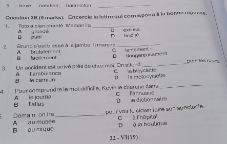 hoxe natation badminton.
_
Question 3B (5 marks). Encercle la lettre qui correspond à la bonne réponse.
1. Toto a bien chanté. Maman l'a _.
A grondé C excusé
B puni D félicité
2. Bruno s'est blessé à la jambe. Il marche _.
A brutalement C lentement
B facilement D dangereusement
3. Un accident est arrivé près de chez moi. On attend _pour les soins.
A l'ambulance C la bicyclette
B le camion D la motocyclette
4. Pour comprendre le mot difficile, Kevin le cherche dans _.
A le journal C l'annuaire
B l'atlas D le dictionnaire
. Demain, on ira _pour voir le clown faire son spectacle.
A au musée C à l'hôpital
B au cirque D à la boutique
22 - VI(19)