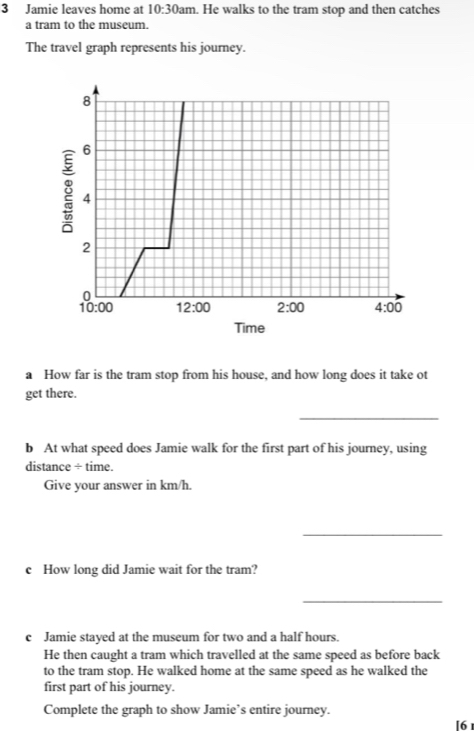 Jamie leaves home at 10:30am. He walks to the tram stop and then catches
a tram to the museum.
The travel graph represents his journey.
a How far is the tram stop from his house, and how long does it take ot
get there.
_
b At what speed does Jamie walk for the first part of his journey, using
distance ÷ time.
Give your answer in km/h.
_
c How long did Jamie wait for the tram?
_
c Jamie stayed at the museum for two and a half hours.
He then caught a tram which travelled at the same speed as before back
to the tram stop. He walked home at the same speed as he walked the
first part of his journey.
Complete the graph to show Jamie’s entire journey. [6 1