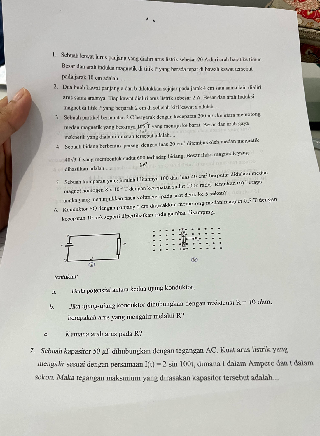 Sebuah kawat lurus panjang yang dialiri arus listrik sebesar 20 A dari arah barat ke timur.
Besar dan arah induksi magnetik di titik P yang berada tepat di bawah kawat tersebut
pada jarak 10 cm adalah ....
2. Dua buah kawat panjang a dan b diletakkan sejajar pada jarak 4 cm satu sama lain dialiri
arus sama arahnya. Tiap kawat dialiri arus listrik sebesar 2 A. Besar dan arah Induksi
magnet di titik P yang berjarak 2 cm di sebelah kiri kawat a adalah....
3. Sebuah partikel bermuatan 2 C bergerak dengan kecepatan 200 m/s ke utara memotong
medan magnetik yang besarnya 105 T yang menuju ke barat. Besar dan arah gaya
maknetik yang dialami muatan tersebut adalah....
4. Sebuah bidang berbentuk persegi dengan luas 20cm^2 ditembus oleh medan magnetik
40sqrt(3) T yang membentuk sudut 600 terhadap bidang. Besar fluks magnetik yang
66°
dihasilkan adalah
5. Sebuah kumparan yang jumlah lilitannya 100 dan luas 40cm^2 berputar didalam medan
magnet homogen 8* 10^(-2) T dengan kecepatan sudut 100π rad/s. tentukan (a) berapa
angka yang menunjukkan pada voltmeter pada saat detik ke 5 sekon?
6. Konduktor PQ dengan panjang 5 cm digerakkan memotong medan magnet 0,5 T dengan
kecepatan 10 m/s seperti diperlihatkan pada gambar disamping,
tentukan:
a. Beda potensial antara kedua ujung konduktor,
b. Jika ujung-ujung konduktor dihubungkan dengan resistensi R=10ohm,
berapakah arus yang mengalir melalui R?
c. Kemana arah arus pada R?
7. Sebuah kapasitor 50 μF dihubungkan dengan tegangan AC. Kuat arus listrik yang
mengalir sesuai dengan persamaan I(t)=2sin 100t t, dimana I dalam Ampere dan t dalam
sekon. Maka tegangan maksimum yang dirasakan kapasitor tersebut adalah...