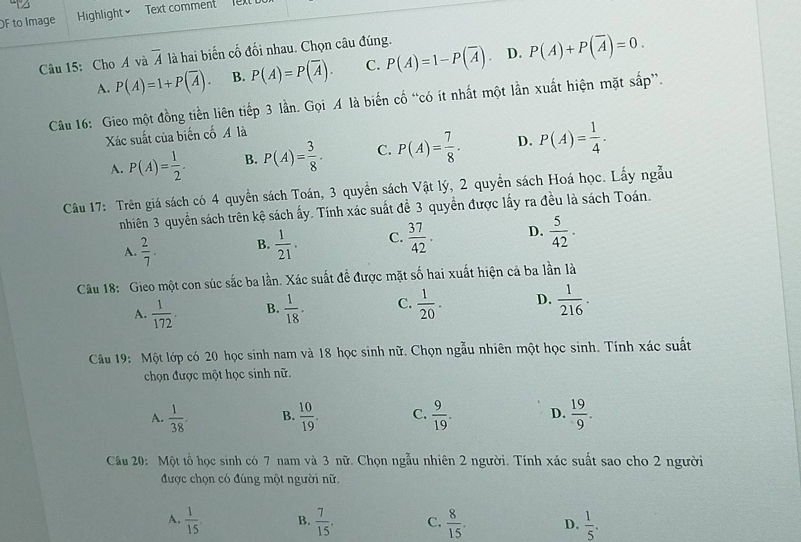 OF to Image Highlight Text comment  Text 
Câu 15: Cho A và overline A là hai biến cố đối nhau. Chọn câu đúng.
A. P(A)=1+P(overline A). B. P(A)=P(overline A). C. P(A)=1-P(overline A) D. P(A)+P(overline A)=0.
Câu 16: Gieo một đồng tiền liên tiếp 3 lần. Gọi A là biến cố “có ít nhất một lần xuất hiện mặt sắp”.
Xác suất của biển cố A là
A. P(A)= 1/2 .
B. P(A)= 3/8 . C. P(A)= 7/8 . D. P(A)= 1/4 .
Câu 17: Trên giá sách có 4 quyển sách Toán, 3 quyển sách Vật lý, 2 quyển sách Hoá học. Lấy ngẫu
nhiên 3 quyền sách trên kệ sách ấy. Tính xác suất để 3 quyển được lấy ra đều là sách Toán.
A.  2/7 .
B.  1/21 .
C.  37/42 .
D.  5/42 .
Câu 18: Gieo một con súc sắc ba lần. Xác suất để được mặt số hai xuất hiện cả ba lần là
A.  1/172 .  1/18 .  1/20 .  1/216 .
B.
C.
D.
Câu 19: Một lớp có 20 học sinh nam và 18 học sinh nữ. Chọn ngẫu nhiên một học sinh. Tính xác suất
chọn được một học sinh nữ.
A.  1/38 .  10/19 .  9/19 . D.  19/9 .
B.
C.
Câu 20: Một tổ học sinh có 7 nam và 3 nữ. Chọn ngẫu nhiên 2 người. Tính xác suất sao cho 2 người
được chọn có đúng một người nữ.
A.  1/15   7/15 .  8/15 .  1/5 .
B.
C.
D.