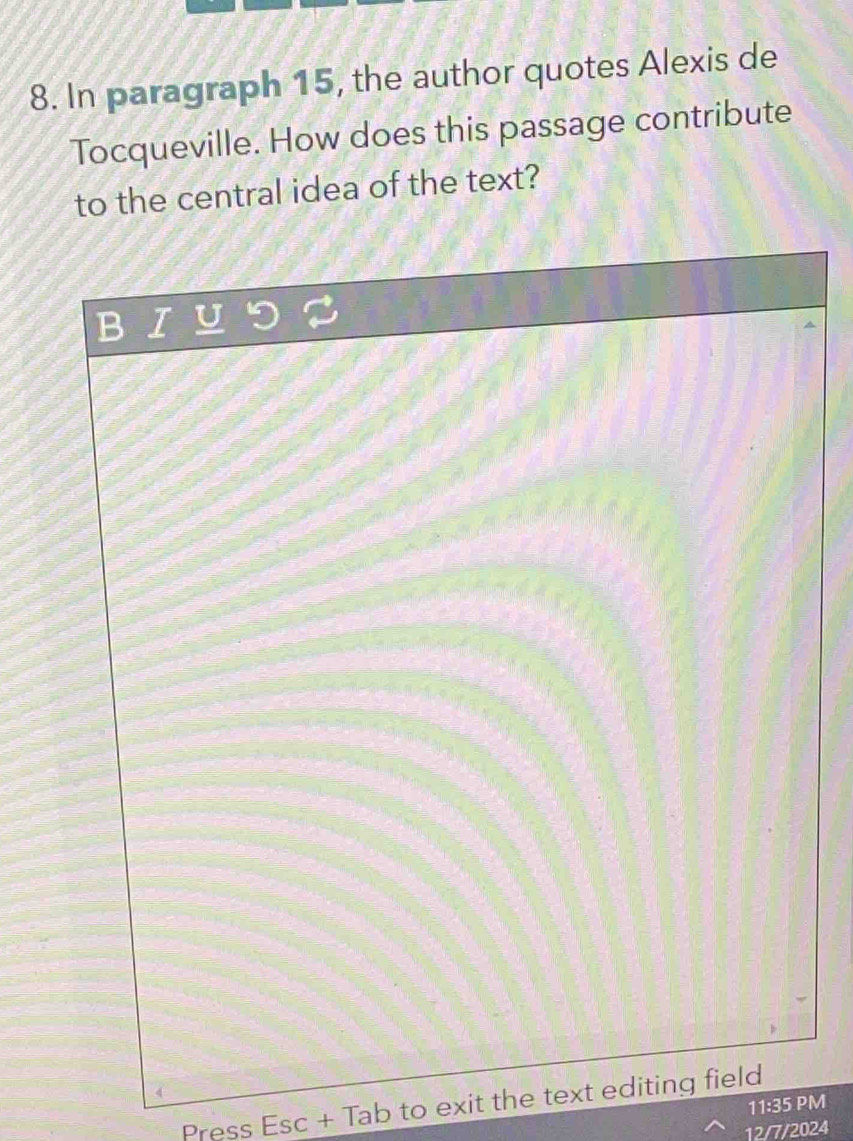 In paragraph 15, the author quotes Alexis de 
Tocqueville. How does this passage contribute 
to the central idea of the text? 
Press Esc + Tab to exit the text editing field 
11:35 PM 
12/7/2024