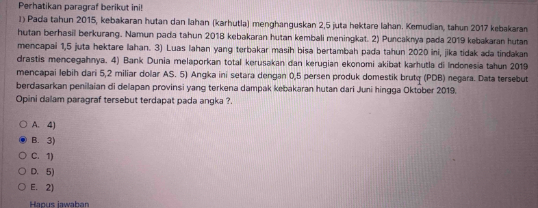 Perhatikan paragraf berikut ini!
1) Pada tahun 2015, kebakaran hutan dan lahan (karhutla) menghanguskan 2, 5 juta hektare lahan. Kemudian, tahun 2017 kebakaran
hutan berhasil berkurang. Namun pada tahun 2018 kebakaran hutan kembali meningkat. 2) Puncaknya pada 2019 kebakaran hutan
mencapai 1,5 juta hektare lahan. 3) Luas lahan yang terbakar masih bisa bertambah pada tahun 2020 ini, jika tidak ada tindakan
drastis mencegahnya. 4) Bank Dunia melaporkan total kerusakan dan kerugian ekonomi akibat karhutla di Indonesia tahun 2019
mencapai lebih dari 5,2 miliar dolar AS. 5) Angka ini setara dengan 0,5 persen produk domestik brutq (PDB) negara. Data tersebut
berdasarkan penilaian di delapan provinsi yang terkena dampak kebakaran hutan dari Juni hingga Oktober 2019.
Opini dalam paragraf tersebut terdapat pada angka ?.
A. 4)
B. 3)
C. 1)
D. 5)
E. 2)
Hapus iawaban