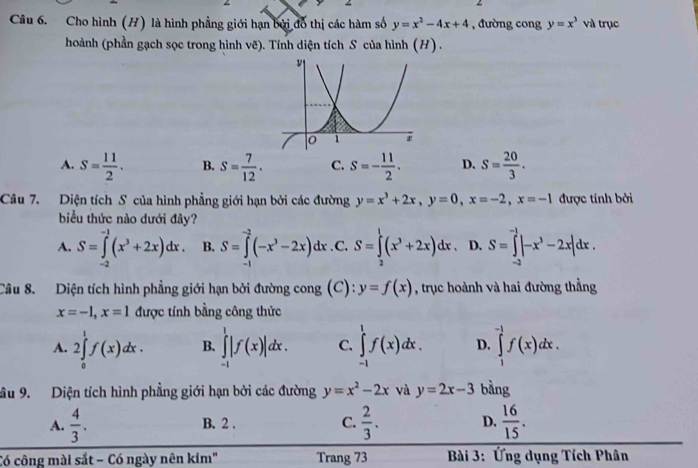 Cho hình (H) là hình phẳng giới hạn bởi đổ thị các hàm số y=x^2-4x+4 , đường cong y=x^3 và trục
hoành (phần gạch sọc trong hình vẽ). Tính diện tích S của hình (H) .
A. S= 11/2 . B. S= 7/12 . C. S=- 11/2 . D. s= 20/3 .
Câu 7. Diện tích S của hình phẳng giới hạn bởi các đường y=x^3+2x,y=0,x=-2,x=-1 được tính bởi
biểu thức nào dưới đây?
A. S=∈tlimits _(-2)^(-1)(x^3+2x)dx B. S=∈tlimits _(-1)^(-2)(-x^3-2x)dx .C. S=∈tlimits _2^(1(x^3)+2x)dx. D. S=∈tlimits _(-2)^(-1)|-x^3-2x|dx.
Câu 8. Diện tích hình phẳng giới hạn bởi đường cong (C): y=f(x) , trục hoành và hai đường thẳng
x=-1,x=1 được tính bằng công thức
A. 2∈tlimits _0^(1f(x)dx. B. ∈tlimits _(-1)^1|f(x)|dx. C. ∈tlimits _(-1)^1f(x)dx. D. ∈tlimits _1^(-1)f(x)dx.
âu 9. Diện tích hình phẳng giới hạn bởi các đường y=x^2)-2x và y=2x-3 bàng
A.  4/3 . B. 2 . C.  2/3 . D.  16/15 .
Có công mài sắt − Có ngày nên kim" Trang 73 * Bài 3: Ứng dụng Tích Phân