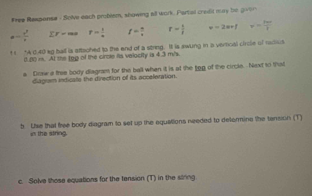 Free Response - Solve each problem, showing all work. Partal credit may be given
a= v^2/v  sumlimits F=ma r= l/e  f= a/v  r= t/t  v=2π rJ v= 2π r/r  
t 1. “A 0.40 kg ball is attached to the end of a string. It is swung in a vertical circle of radius
0.80 m. At the top of the circle its velocity is 4.3 m/s. 
a Draw a free body diagram for the bell when it is at the top of the circle. -Next to that 
diagram indicate the direction of its acceleration. 
b. Use that free body diagram to set up the equations needed to deterine the tansion (T) 
in the siring. 
c. Solve those equations for the tension (T) in the string