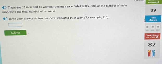 answered 
There are 32 men and 15 women running a race. What is the ratio of the number of male 
runners to the total number of runners?
89
1) Write your answer as two numbers separated by a colon (for example, 2:3). Time 
elapsed 
□ 
00 30 35
MIN sC 
Submit 
out of 100 Ω SmartScore
82