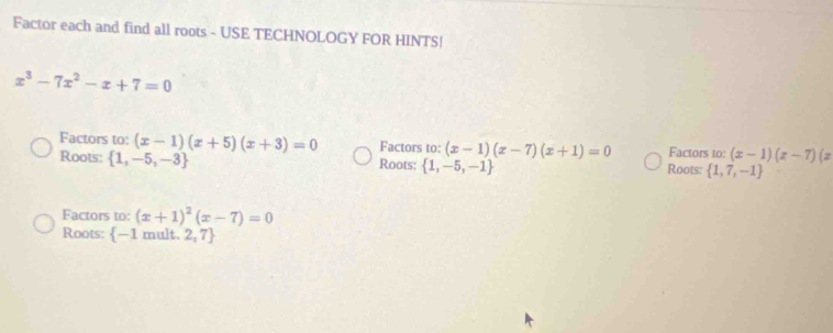 Factor each and find all roots - USE TECHNOLOGY FOR HINTS!
x^3-7x^2-x+7=0
Factors to: (x-1)(x+5)(x+3)=0 Factors to: (x-1)(x-7)(x+1)=0 Factors to: (x-1)(x-7)(x
Roots:  1,-5,-3 Roots:  1,-5,-1 Roots:  1,7,-1
Factors to: (x+1)^2(x-7)=0
Roots: -1 mult. 2,7