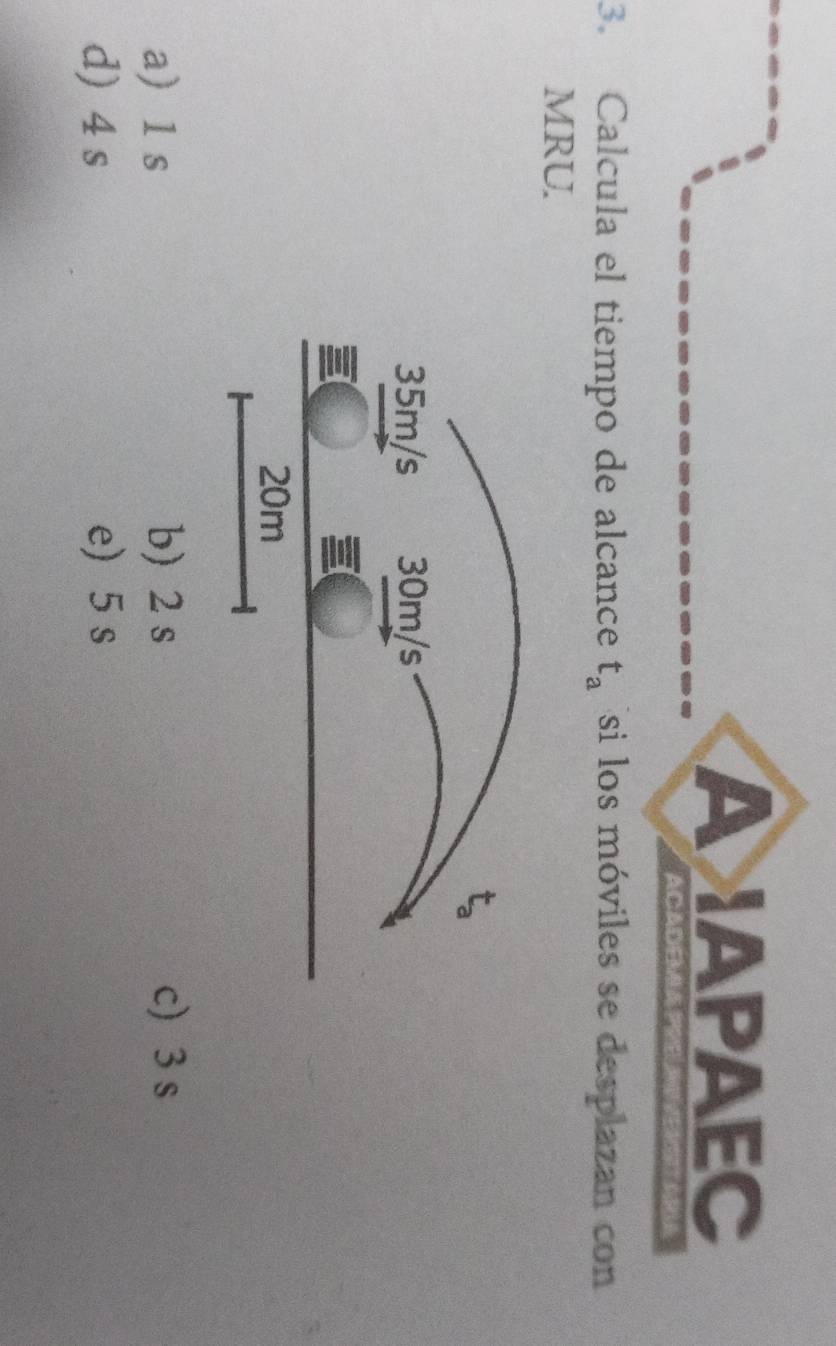 A APAEC
ACADEMA P?
3. Calcula el tiempo de alcance t_a si los móviles se desplazan con
MRU.
a 1 s b) 2 s c  3 s
d) 4 s e) 5 s