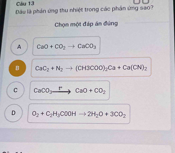 Đâu là phản ứng thu nhiệt trong các phản ứng sao?
Chọn một đáp án đúng
A CaO+CO_2to CaCO_3
B CaC_2+N_2to (CH3COO)_2Ca+Ca(CN)_2
C CaCO_3xrightarrow t°CaO+CO_2
D O_2+C_2H_3COOHto 2H_2O+3CO_2