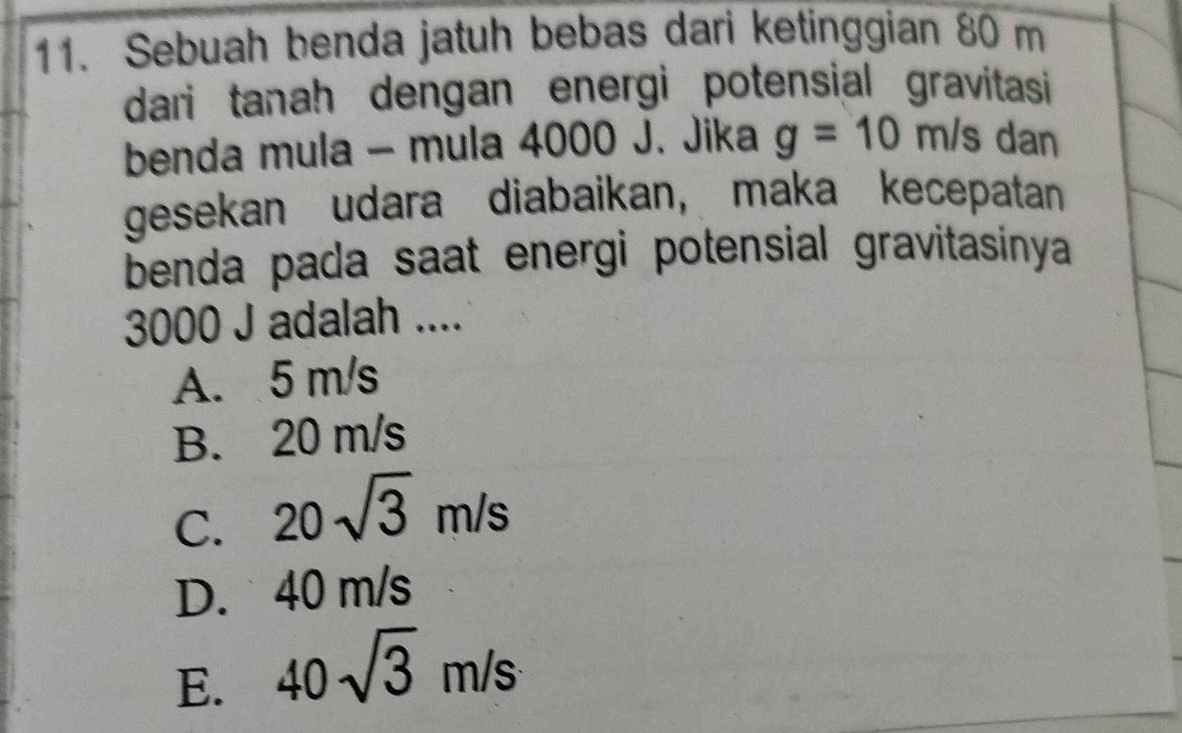 Sebuah benda jatuh bebas dari ketinggian 80 m
dari tanah dengan energi potensial gravitasi 
benda mula - mula 4000 J. Jika g=10m/s dan
gesekan udara diabaikan, maka kecepatan
benda pada saat energi potensial gravitasinya
3000 J adalah ....
A. 5 m/s
B. 20 m/s
C. 20sqrt(3)m/s
D. 40 m/s
E. 40sqrt(3)m/s