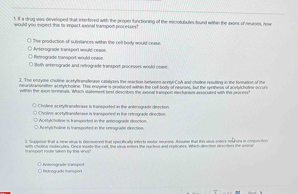 If a drug was developed that interfered with the proper functioning of the microtubules found within the axons of neurons, how
would you expect this to impact axonal transport processes?
The production of substances within the cell body would cease.
Anterograde transport would cease.
Retrograde transport would cease.
Both anterograde and retrograde transport processes would cease.
2. The enzyme choline acetyltransferase catalyzes the reaction between acetyl-CoA and choline resulting in the formation of the
neurotransmitter acetylcholine. This enzyme is produced within the cell body of neurons, but the synthesis of acetylcholine occurs
within the axon terminals. Which statement best describes the axonal transport mechanism associated with this process?
Choline acetyltransferase is transported in the anterograde direction.
Choline acetyltransferase is transported in the retrograde direction.
Acetylcholine is transported in the anterograde direction.
Acetylcholine is transported in the retrograde direction.
3. Suppose that a new virus is discovered that specifically infects motor neurons. Assume that this virus enters nearons in conjunction
with choline molecules. Once inside the cell, the virus enters the nucleus and replicates. Which direction describes the axonal
transport route taken by this virus?
Anterograde transport
Retrograde transport
(5)