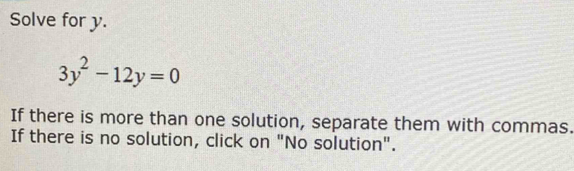 Solve for y.
3y^2-12y=0
If there is more than one solution, separate them with commas. 
If there is no solution, click on "No solution".