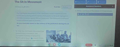 The Sit-In Movement 
5rGaey aig · 201A Beet Sies k t Azressment Corstions ^ 
5. Wits a summary of the article in 4 3 sentencss 
The Cul Rights Mousment (1954-1968) was a sacal movetreent in ths 
Vrited Dates doring which acrvits stenupted to and racal segregation B/ μ つ こ 
er ward dillment types of jeatsun ond diacnmonation egoost African Amenans. The movement employed 
As you read take notes on the actions of the protestors during the sit- 
Ins. 
the U9a2, the Cull Wightt Movemans tis 
lmied wring mampism. The 
Garto Ca Key 6 1 mlped Ance et reasars incioeed by 
Amarin sihtts ad tapoturs inren