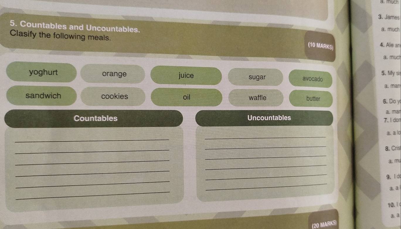 much 
3. James 
5. Countables and Uncountables. 
a. much 
Clasify the following meals. 4. Ale an 
(10 MARKS) 
a. much 
yoghurt orange juice 5. My sis 
sugar avocado 
a. man 
sandwich cookies oil butter 
waffle 
6. Doy 
Countables Uncountables a. man 
7.I don 
_ 
_ 
a. a lo 
_ 
_ 
8. Cris 
_ 
_ 
_ 
a. mu 
_ 
_ 
_ 
_ 
9. l d 
_ 
a. a 
10. 
a. a 
(20 MARKS)