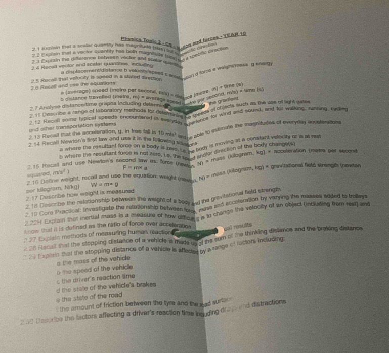 Physice Topis 2 × C9 - Nsion and forces : YEAR 19
2.1 Explain that a scalar quantity has magnitude (size) but af sacific direction
2 2 Explain that a vector quantity has both magnitude (size) a a a specific direction
2.3 Explain the difference between vector and scalar quantite
2.4 Recall vector and scalar quantities, including:
a displacement/distance b velocity/speed c acoson d force e weight/mass g energ
2.5 Recall that velocity is speed in a stated direction
2.6 Recall and use the equations:
a (average) speed (metre per second, m^2 /s) ''' dismnce (mètre. m) + time (5)
b distance travelled (metre, m) = aven *  Pesa hetre per second, m/s) × time (s)
the gradient
2.7 Analyse distance/time graphs including determin    
2.11 Describe a range of laboratory methods for determaning es specds of objects such as the use of light gate
2.12 Recall some typical speeds encountered in everyday  cerence for wind and sound, and for walking, running, cycling
and other transportation systems
2.13 Recall that the acceleration, g. in free fall is 10m/s^2 And he able to estimate the magnitudes of everyday acceterations
2.14 Recall Newton's first law and use it in the following siturions
a where the resultant force on a body is zero. Le se body is moving at a constant velocity or is at rest
b where the resultant force is not zero, i.e, the soed and/or direction of the body change(s) acceleration (metre per second
mass (kilogram, kg)*
2.15 Recall and use Newton's second law as; force (newan F=m* a N)=
squared, m/s^2
2.16 Defline weight, recall and use the equation: weight (newen, N) = mass (kilogram, kg) × gravitational field strength (newton
per kilogram, N/kg) W=m* g
2.17 Describe how weight is measured
2,18 Describe the relationship between the weight of a body and the gravitational field strength
2.19 Core Practical: Investigate the relationship between fors, mass and acceleration by varying the masses added to treleys
2.22H Explain that inertial mass is a measure of how difficus t is to change the velocity of an object (including from rest) and
know that it is defined as the ratio of force over acceteration cal results
? 27 Explain methods of measuring human reaction
2 28 Recall that the stopping distance of a vehicle is made up of the sum of the thinking distance and the braking distance
* 29 Explain that the stopping distance of a vehicle is effected by a range of factors including
a the mass of the vehicle
o the speed of the vehicle 
the driver's reaction time
d the state of the vehicle's brakes
e the state of the road 
I the amount of friction between the tyre and the read surfec 
2 39 Describe the factors affecting a driver's reaction time induding druys and distractions