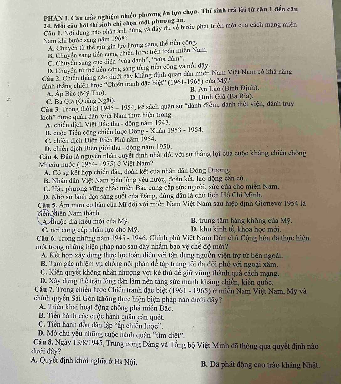 PHÀN I. Câu trắc nghiệm nhiều phương án lựa chọn. Thí sinh trả lời từ câu 1 đến câu
24. Mỗi câu hỏi thí sinh chỉ chọn một phương án.
Câu 1. Nội dung nào phản ánh đúng và đầy đủ về bước phát triển mới của cách mạng miền
Nam khi bước sang năm 1968?
A. Chuyển từ thể giữ gìn lực lượng sang thế tiến công.
B. Chuyển sang tiến công chiến lược trên toàn miền Nam.
C. Chuyển sang cục diện “vừa đánh”, “vừa đàm”.
D. Chuyển từ thế tiến công sang tổng tiến công và nổi dậy.
Câu 2. Chiến thắng nào dưới đây khẳng định quân dân miền Nam Việt Nam có khả năng
đánh thắng chiến lược “Chiến tranh đặc biệt” (1961-1965) của Mỹ?
A. Ấp Bắc (Mỹ Tho). B. An Lão (Bình Định).
:
C. Ba Gia (Quảng Ngãi). D. Bình Giã (Bà Rịa).
Câu 3. Trong thời kì 1945 - 1954, kế sách quân sự “đánh điểm, đánh diệt viện, đánh truy
kích' được quân dân Việt Nam thực hiện trong
A. chiến dịch Việt Bắc thu - đông năm 1947.
B. cuộc Tiến công chiến lược Đông - Xuân 1953 - 1954.
C. chiến dịch Điện Biên Phủ năm 1954.
D. chiến dịch Biên giới thu - đông năm 1950.
Câu 4. Đâu là nguyên nhân quyết định nhất đối với sự thắng lợi của cuộc kháng chiến chống
Mĩ cứu nước ( 1954- 1975) ở Việt Nam?
A. Có sự kết hợp chiến đấu, đoàn kết của nhân dân Đông Dương.
B. Nhân dân Việt Nam giàu lòng yêu nước, đoàn kết, lao động cần cù..
C. Hậu phương vững chắc miền Bắc cung cấp sức người, sức của cho miền Nam.
D. Nhờ sự lãnh đạo sáng suốt của Đảng, đứng đầu là chủ tịch Hồ Chí Minh.
Câu 5. Âm mưu cơ bản của Mĩ đối với miền Nam Việt Nam sau hiệp định Giơnevơ 1954 là
biến Miền Nam thành
A thuộc địa kiểu mới của Mỹ. B. trung tâm hàng không của Mỹ.
C. nơi cung cấp nhân lực cho Mỹ. D. khu kinh tế, khoa học mới.
Câu 6. Trong những năm 1945 - 1946, Chính phủ Việt Nam Dân chủ Cộng hòa đã thực hiện
một trong những biện pháp nào sau đây nhằm bảo vệ chế độ mới?
A. Kết hợp xây dựng thực lực toàn diện với tận dụng nguồn viện trợ từ bên ngoài.
B. Tạm gác nhiệm vụ chồng nội phản để tập trung tối đa đổi phó với ngoại xâm.
C. Kiên quyết không nhân nhượng với kẻ thù để giữ vững thành quả cách mạng.
D. Xây dựng thế trận lòng dân làm nền tảng sức mạnh kháng chiến, kiến quốc.
Câu 7. Trong chiến lược Chiến tranh đặc biệt (1961 - 1965) ở miền Nam Việt Nam, Mỹ và
chính quyền Sài Gòn không thực hiện biện pháp nào dưới đây?
A. Triển khai hoạt động chống phá miền Bắc.
B. Tiến hành các cuộc hành quân càn quét.
C. Tiến hành dồn dân lập “ấp chiến lược”.
D. Mở chủ yếu những cuộc hành quân “tìm diệt”.
Câu 8. Ngày 13/8/1945, Trung ương Đảng và Tổng bộ Việt Minh đã thông qua quyết định nào
đưới đây?
A. Quyết định khởi nghĩa ở Hà Nội.  B. Đã phát động cao trào kháng Nhật.