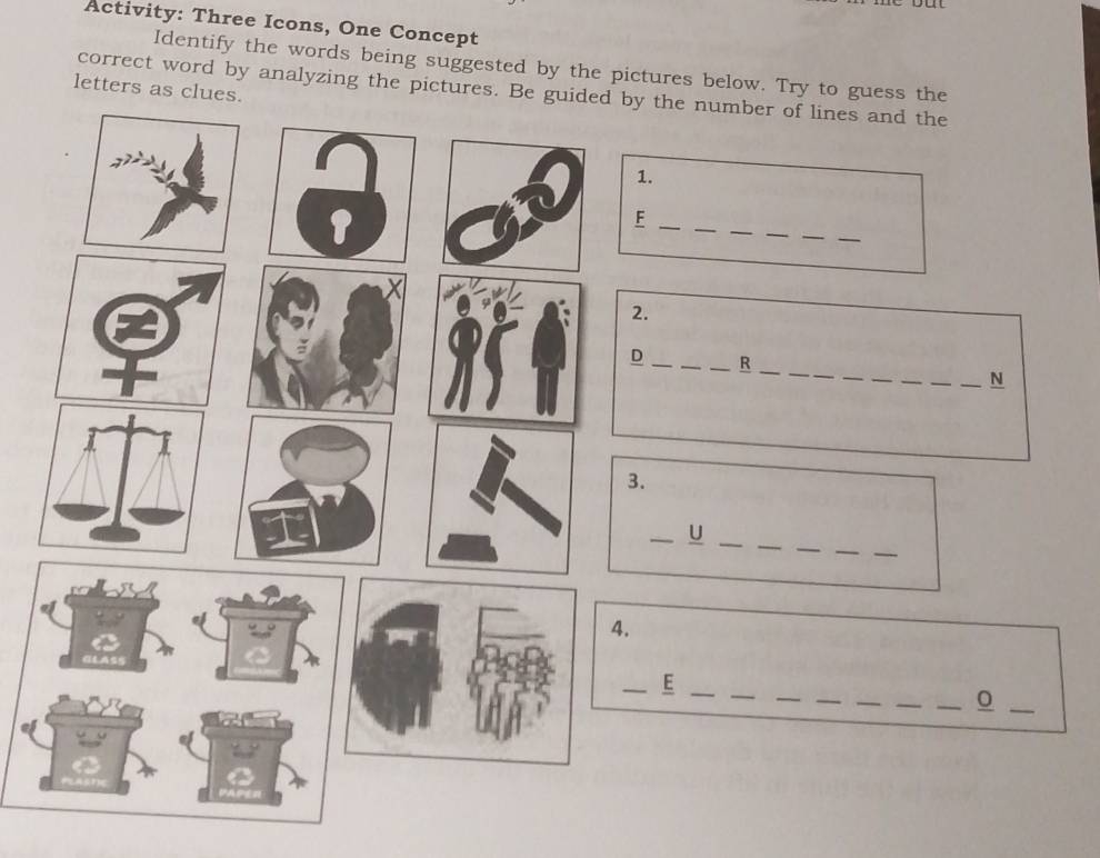 Activity: Three Icons, One Concept 
Identify the words being suggested by the pictures below. Try to guess the 
letters as clues. 
correct word by analyzing the pictures. Be guided by the number of lines and the 
1. 
__ 
_ 
_F 
_ 
_ 
2. 
__ 
__ 
_ 
D ___R 
_ 
_N 
3. 
_ 
_ 
_ 
_ 
__U 
4. 
_ 
_ 
__ 
__ 
__E 
_