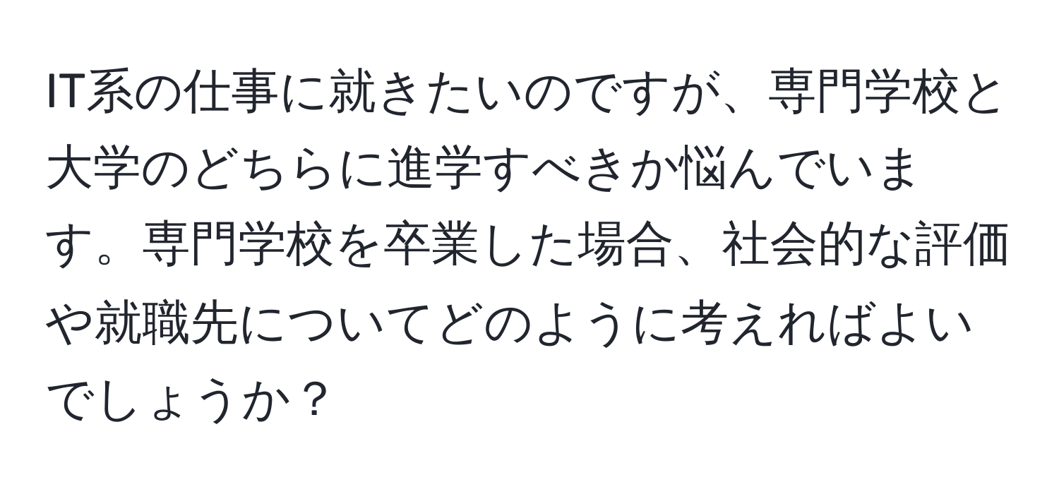 IT系の仕事に就きたいのですが、専門学校と大学のどちらに進学すべきか悩んでいます。専門学校を卒業した場合、社会的な評価や就職先についてどのように考えればよいでしょうか？