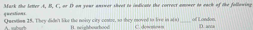 Mark the letter A, B, C, or D on your answer sheet to indicate the correct answer to each of the following
questions.
Question 25. They didn't like the noisy city centre, so they moved to live in a(n) _of London.
A. suburb B. neighbourhood C. downtown D. area
