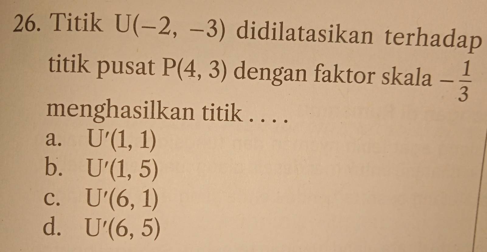 Titik U(-2,-3) didilatasikan terhadap
titik pusat P(4,3) dengan faktor skala - 1/3 
menghasilkan titik . . . .
a. U'(1,1)
b. U'(1,5)
C. U'(6,1)
d. U'(6,5)