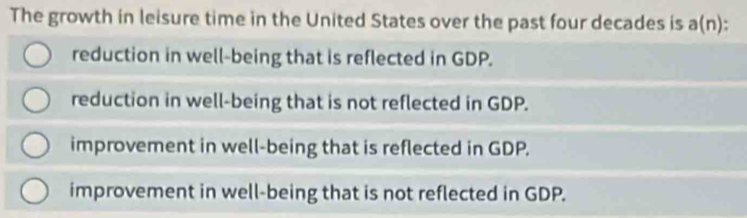 The growth in leisure time in the United States over the past four decades is a(n).
reduction in well-being that is reflected in GDP.
reduction in well-being that is not reflected in GDP.
improvement in well-being that is reflected in GDP.
improvement in well-being that is not reflected in GDP.
