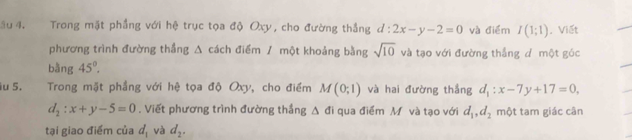 âu 4. Trong mặt phẳng với hệ trục tọa độ Oxy, cho đường thẳng d:2x-y-2=0 và điểm I(1;1) , Viết 
phương trình đường thẳng Δ cách điểm / một khoảng bằng sqrt(10) và tạo với đường thẳng dô một góc 
bằng 45°. 
iu 5. Trong mặt phầng với hệ tọa độ Oxy, cho điểm M(0;1) và hai đường thẳng d_1:x-7y+17=0,
d_2:x+y-5=0. Viết phương trình đường thẳng Δ đi qua điểm M và tạo với d_1, d_2 một tam giác cân 
tại giao điểm của d_1 và d_2.