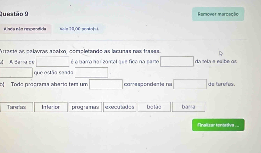 Remover marcação 
Ainda não respondida Vale 20,00 ponto(s). 
Arraste as palavras abaixo, completando as lacunas nas frases. 
a) A Barra de □ é a barra horizontal que fica na parte □ da tela e exibe os 
que estão sendo □. 
b) Todo programa aberto tem um □ correspondente na □ de tarefas. 
Tarefas Inferior programas executados botāo barra 
Finalizar tentativa ...