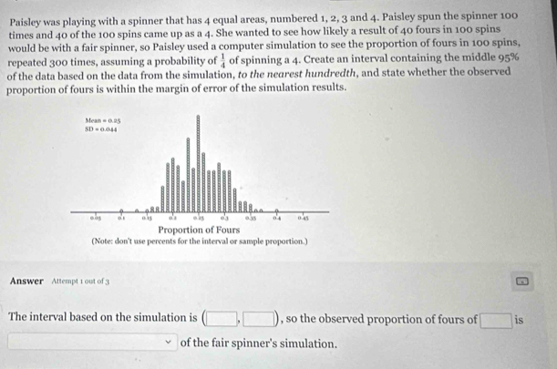 Paisley was playing with a spinner that has 4 equal areas, numbered 1, 2, 3 and 4. Paisley spun the spinner 100
times and 40 of the 100 spins came up as a 4. She wanted to see how likely a result of 40 fours in 100 spins
would be with a fair spinner, so Paisley used a computer simulation to see the proportion of fours in 100 spins,
repeated 300 times, assuming a probability of  1/4  of spinning a 4. Create an interval containing the middle 95%
of the data based on the data from the simulation, to the nearest hundredth, and state whether the observed
proportion of fours is within the margin of error of the simulation results.
Answer  Attempt 1 out of 3
The interval based on the simulation is (□ ,□ ) , so the observed proportion of fours of □ is
□  of the fair spinner's simulation.