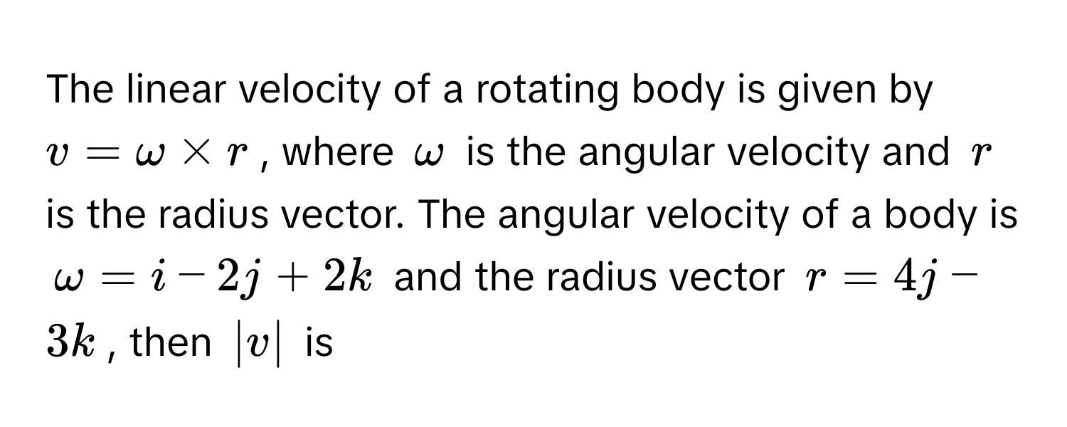 The linear velocity of a rotating body is given by $v = ω * r$, where $ω$ is the angular velocity and $r$ is the radius vector. The angular velocity of a body is $ω = i - 2j + 2k$ and the radius vector $r = 4j - 3k$, then $|v|$ is