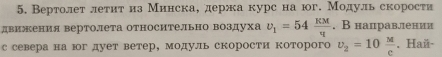 Вертолет леτиταиа Минскае держа курс на юг. Модульскорости 
двиения вертолета относительно воздуха upsilon _1=54 kappa M/tau  . В направлении 
с севера на юг дует ветер, модуль скорости которого v_2=10 M/c . Haй-