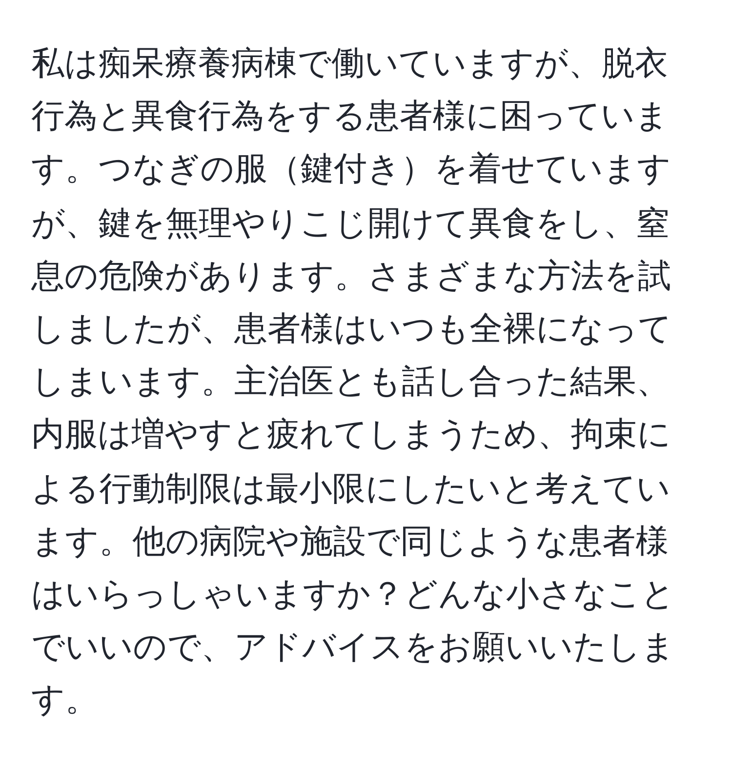 私は痴呆療養病棟で働いていますが、脱衣行為と異食行為をする患者様に困っています。つなぎの服鍵付きを着せていますが、鍵を無理やりこじ開けて異食をし、窒息の危険があります。さまざまな方法を試しましたが、患者様はいつも全裸になってしまいます。主治医とも話し合った結果、内服は増やすと疲れてしまうため、拘束による行動制限は最小限にしたいと考えています。他の病院や施設で同じような患者様はいらっしゃいますか？どんな小さなことでいいので、アドバイスをお願いいたします。