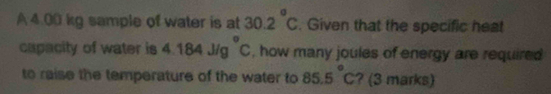 A 4.00 kg sample of water is at 30.2°C. Given that the specific heat 
capacity of water is 4.184J/g°C , how many joules of energy are required 
to raise the temperature of the water to 85.5°C ? (3 marks)