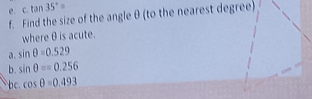 tan 35°=
f. Find the size of the angle θ (to the nearest degree) 
where θ is acute. 
a. sin θ =0.529
b. sin θ ==0.256. cos θ =0.493