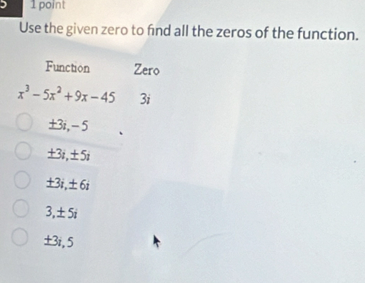 Use the given zero to find all the zeros of the function.
Function Zero
x^3-5x^2+9x-45 3i
±3i, -5
±3i, ±5i
+3i ± 6i
3, ± 5i
±3i, 5