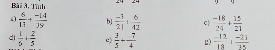 24 24 9 9 
Bài 3. Tính 
a)  6/13 + (-14)/39   (-3)/21 + 6/42 
b) 
c)  (-18)/24 + 15/21 
d)  1/6 + 2/5   3/5 + (-7)/4  g)  (-12)/18 + (-21)/35 
e)