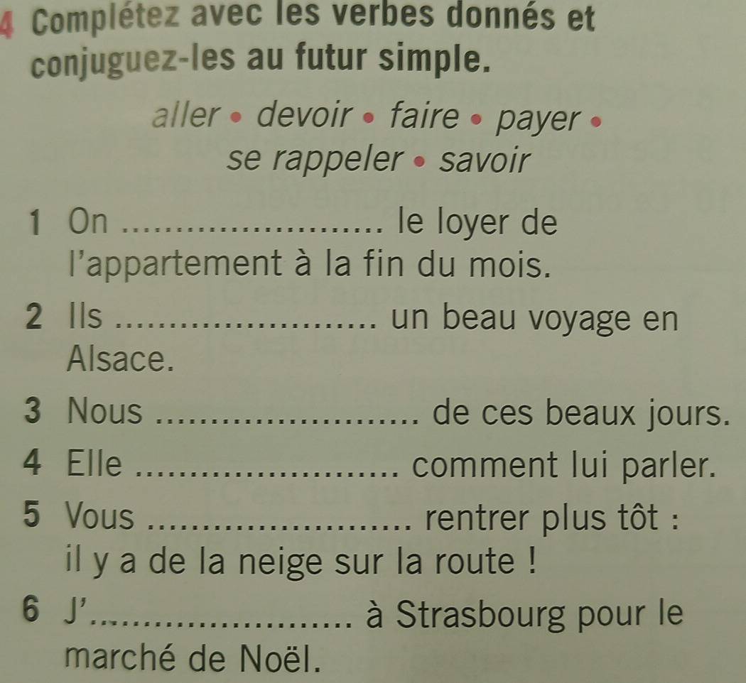 Complétez avec les verbes donnés et 
conjuguez-les au futur simple. 
aller • devoir • faire • payer • 
se rappeler• savoir 
1 On _le loyer de 
l'appartement à la fin du mois. 
2 lls _un beau voyage en 
Alsace. 
3 Nous _de ces beaux jours. 
4 Elle _comment lui parler. 
5 Vous _rentrer plus tôt : 
il y a de la neige sur la route ! 
6 J_ 
à Strasbourg pour le 
marché de Noël.