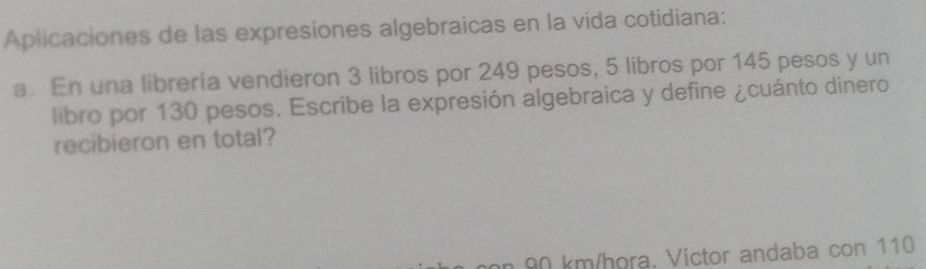 Aplicaciones de las expresiones algebraicas en la vida cotidiana: 
a. En una librería vendieron 3 libros por 249 pesos, 5 libros por 145 pesos y un 
libro por 130 pesos. Escribe la expresión algebraica y define ¿cuánto dinero 
recibieron en total?
90 km/hora. Víctor andaba con 110