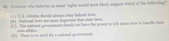 Someone who believes in states’ rights would most likely support which of the following?
(A) U.S. citizens should always obey federal Iaws.
(B) National laws are more important than state laws.
(C) The national government should not have the power to tell states how to handle their
own affairs.
(D) There is no need for a national government.