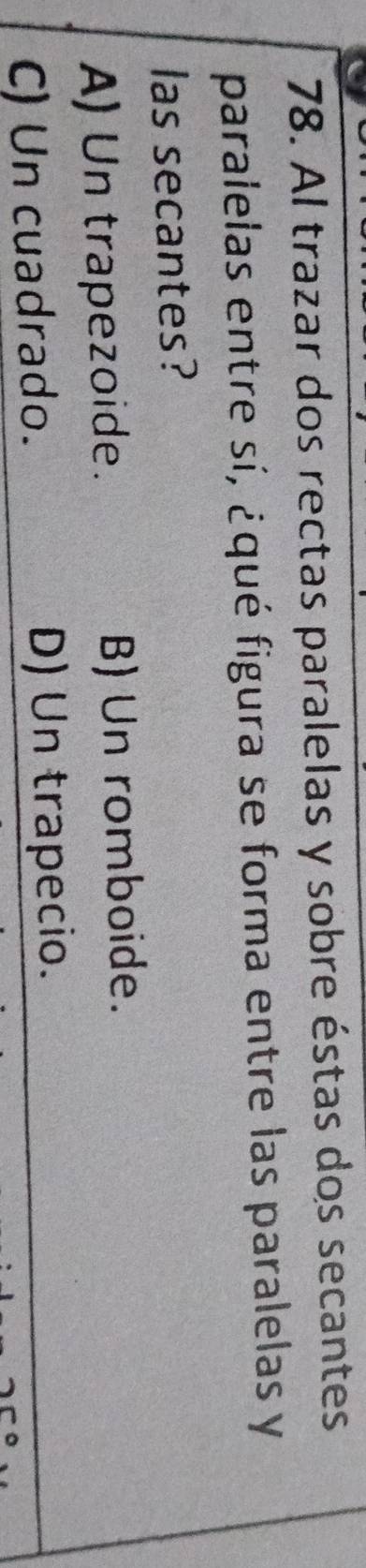 Al trazar dos rectas paralelas y sobre éstas dos secantes
paralelas entre sí, ¿qué figura se forma entre las paralelas y
las secantes?
A) Un trapezoide. B) Un romboide.
C) Un cuadrado. D) Un trapecio.