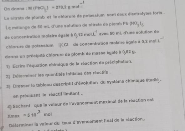 On donne : M(PbCl_2)=278.2g.mol
Le nitrate de plomb et le chlorure de potassium sont deux électrolytes forts . 
Le mélange de 50 mL d'une solution de nitrate de plomb F^b (NO_3^(-)_2)
de concentration molaire égale à 0,12mol.L^(-1) avec 50 mL d'une solution de 
chlorure de potassium CI de concentration molaire égale à 0.2mol· L^(-1)
donne un précipité chlorure de plomb de masse égale à 0,62 g. 
1) Ecrire l'équation chimique de la réaction de précipitation. 
2) Déterminer les quantités initiales des réactifs . 
3) Dresser le tableau descriptif d'évolution du système chimique étudié - 
en précisant le réactif limitant 
4) Sachant que la valeur de l'avancement maximal de la réaction est
xmax=510^(-3)mol
Déterminer la valeur du taux d'avancement final de la réaction..