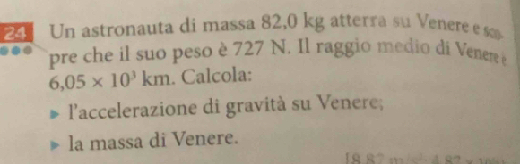 Un astronauta di massa 82,0 kg atterra su Venere es 
pre che il suo peso è 727 N. Il raggio medio di Venere e
6,05* 10^3km. Calcola: 
l'accelerazione di gravità su Venere; 
la massa di Venere.