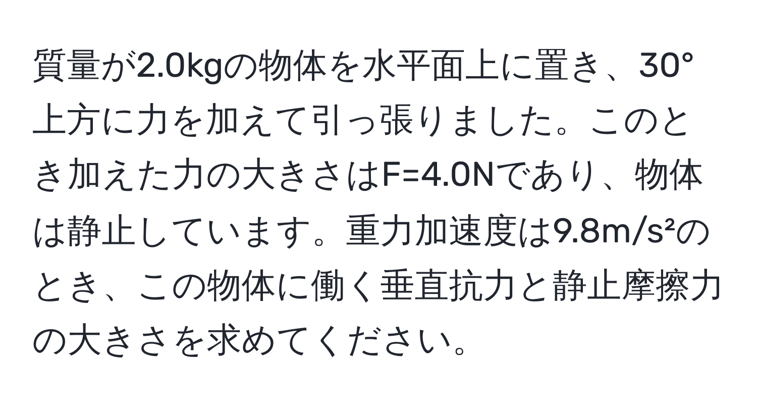 質量が2.0kgの物体を水平面上に置き、30°上方に力を加えて引っ張りました。このとき加えた力の大きさはF=4.0Nであり、物体は静止しています。重力加速度は9.8m/s²のとき、この物体に働く垂直抗力と静止摩擦力の大きさを求めてください。